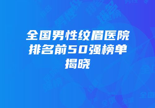 全国男性纹眉医院排名前50强榜单揭晓