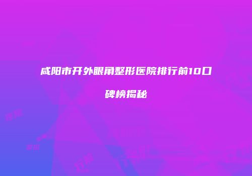 咸阳市开外眼角整形医院排行前10口碑榜揭秘