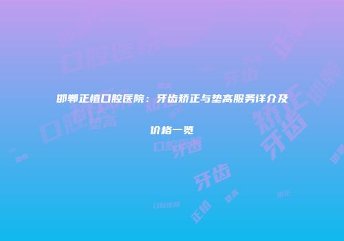 邯郸正植口腔医院：牙齿矫正与垫高服务详介及价格一览