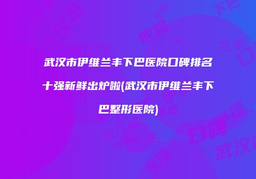武汉市伊维兰丰下巴医院口碑排名十强新鲜出炉啦(武汉市伊维兰丰下巴整形医院)