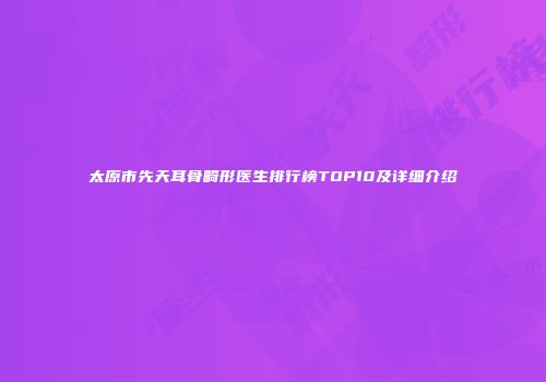 太原市先天耳骨畸形医生排行榜TOP10及详细介绍