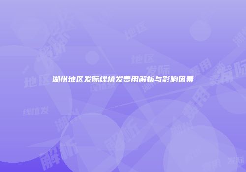湖州地区发际线植发费用解析与影响因素