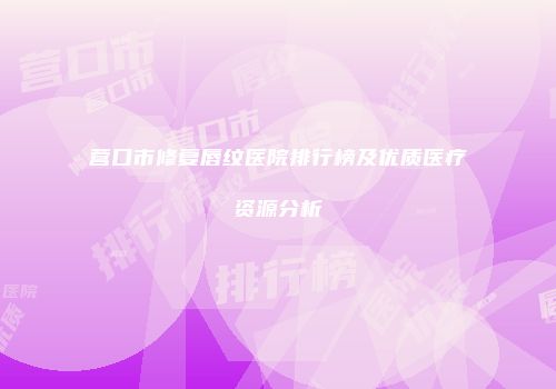 营口市修复唇纹医院排行榜及优质医疗资源分析