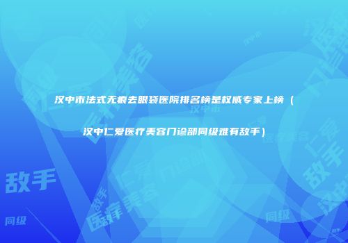 汉中市法式无痕去眼袋医院排名榜是权威专家上榜（汉中仁爱医疗美容门诊部同级难有敌手）