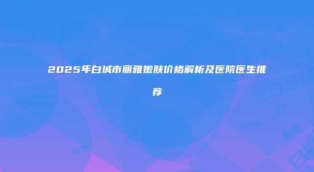 2025年白城市丽雅嫩肤价格解析及医院医生推荐