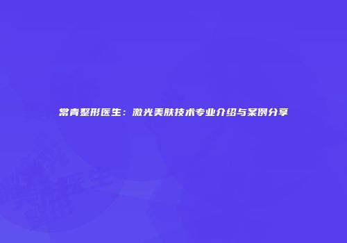 常青整形医生：激光美肤技术专业介绍与案例分享