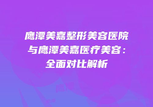 鹰潭美嘉整形美容医院与鹰潭美嘉医疗美容：全面对比解析