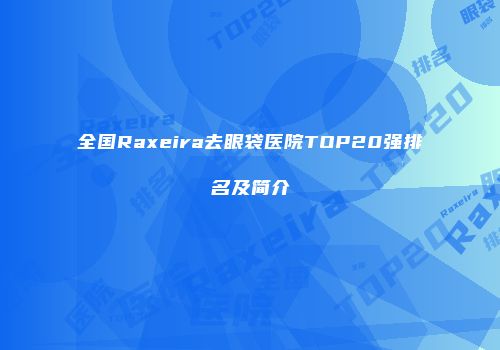 全国Raxeira去眼袋医院TOP20强排名及简介