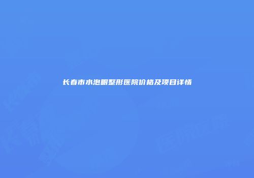长春市水泡眼整形医院价格及项目详情