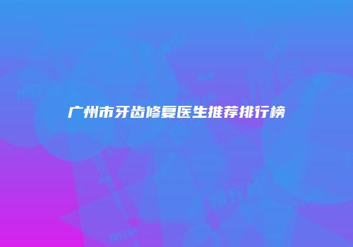 广州市牙齿修复医生推荐排行榜