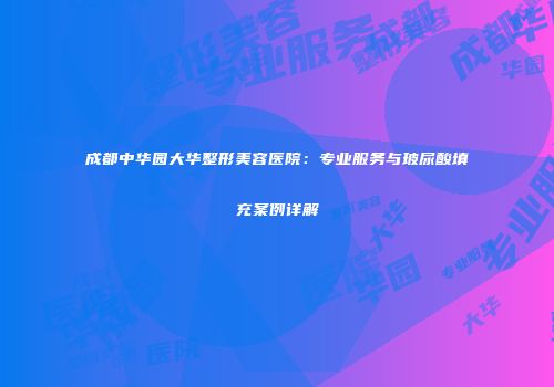 成都中华园大华整形美容医院：专业服务与玻尿酸填充案例详解