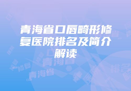 青海省口唇畸形修复医院排名及简介解读