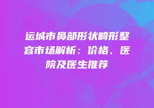 运城市鼻部形状畸形整容市场解析：价格、医院及医生推荐