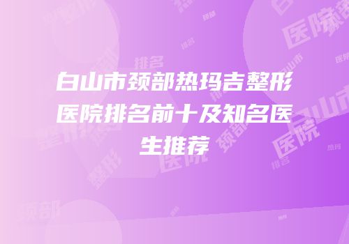 白山市颈部热玛吉整形医院排名前十及知名医生推荐