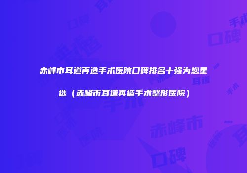赤峰市耳道再造手术医院口碑排名十强为您星选（赤峰市耳道再造手术整形医院）