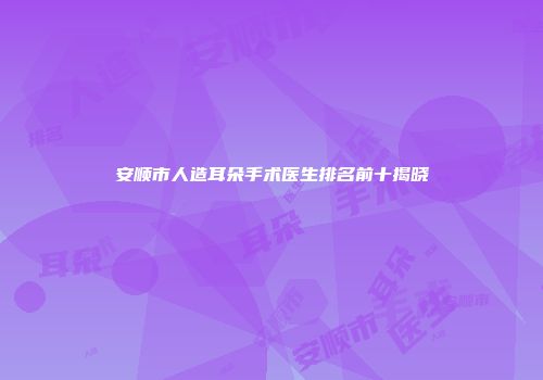 安顺市人造耳朵手术医生排名前十揭晓