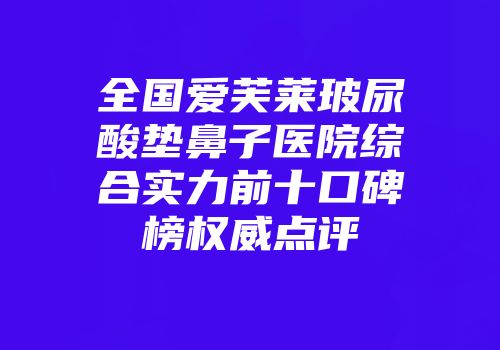 全国爱芙莱玻尿酸垫鼻子医院综合实力前十口碑榜权威点评