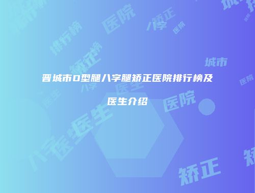 晋城市O型腿八字腿矫正医院排行榜及医生介绍