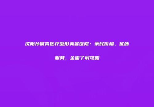 沈阳孙常青医疗整形美容医院：亲民价格，优质服务，全面了解攻略