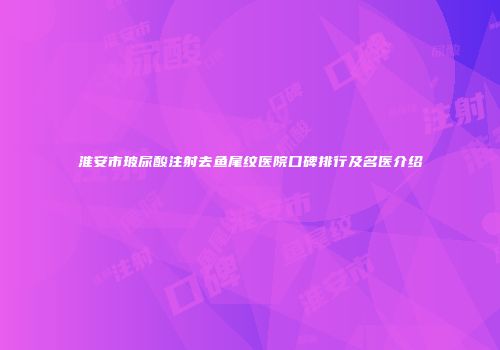 淮安市玻尿酸注射去鱼尾纹医院口碑排行及名医介绍