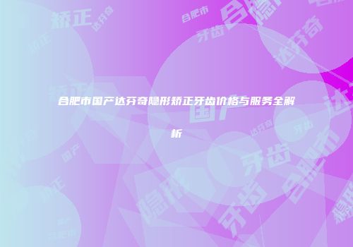 合肥市国产达芬奇隐形矫正牙齿价格与服务全解析