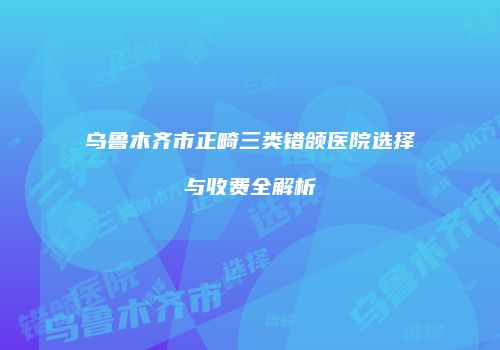 乌鲁木齐市正畸三类错颌医院选择与收费全解析