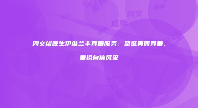 周文绪医生伊维兰丰耳垂服务：塑造美丽耳垂，重拾自信风采