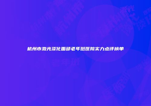杭州市激光淡化面部老年斑医院实力点评榜单