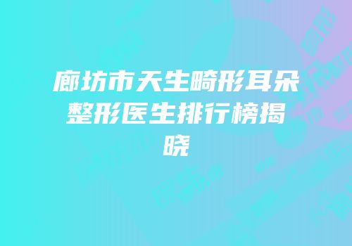 廊坊市天生畸形耳朵整形医生排行榜揭晓