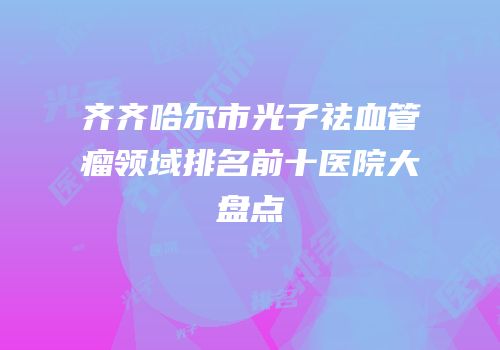齐齐哈尔市光子祛血管瘤领域排名前十医院大盘点