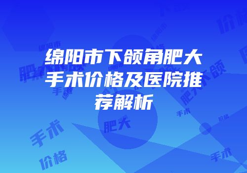 绵阳市下颌角肥大手术价格及医院推荐解析