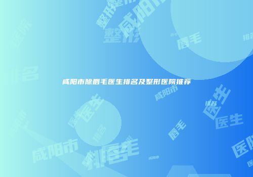 咸阳市除唇毛医生排名及整形医院推荐
