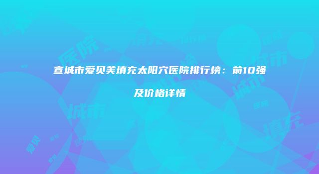 宣城市爱贝芙填充太阳穴医院排行榜：前10强及价格详情