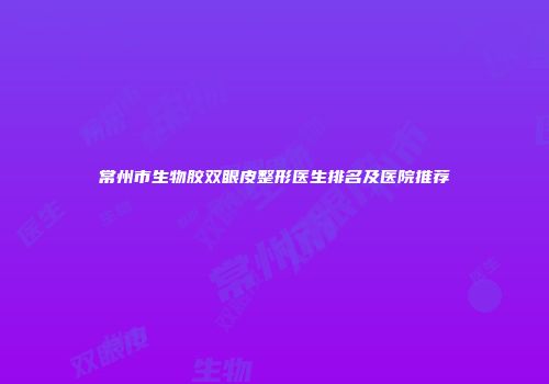 常州市生物胶双眼皮整形医生排名及医院推荐