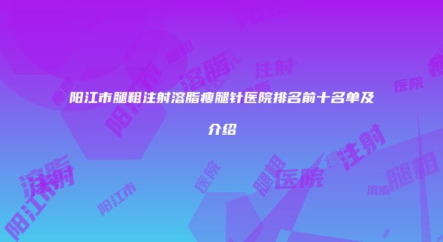 阳江市腿粗注射溶脂瘦腿针医院排名前十名单及介绍