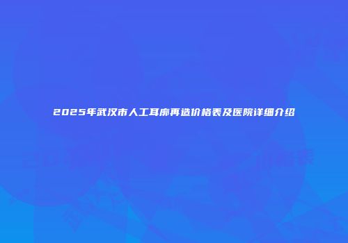 2025年武汉市人工耳廓再造价格表及医院详细介绍