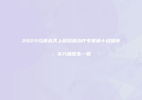 2025乌鲁木齐上颌后缩治疗专家前十名推荐：实力强医生一览