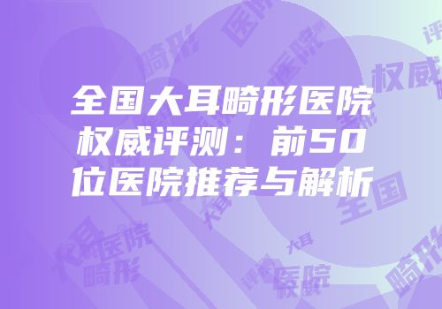 全国大耳畸形医院权威评测：前50位医院推荐与解析