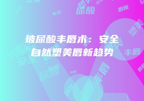 玻尿酸丰唇术：安全自然塑美唇新趋势