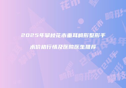 2025年攀枝花市垂耳畸形整形手术价格行情及医院医生推荐