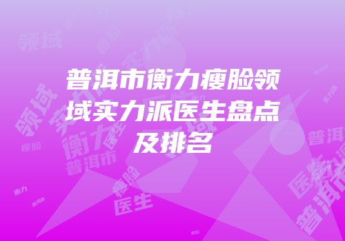 普洱市衡力瘦脸领域实力派医生盘点及排名