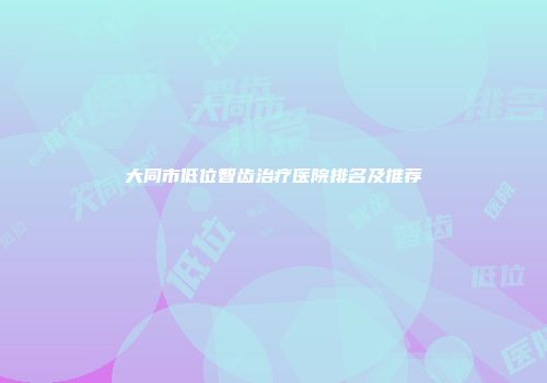 大同市低位智齿治疗医院排名及推荐