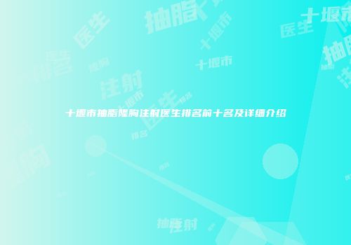 十堰市抽脂隆胸注射医生排名前十名及详细介绍