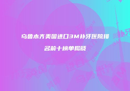 乌鲁木齐美国进口3M补牙医院排名前十榜单揭晓