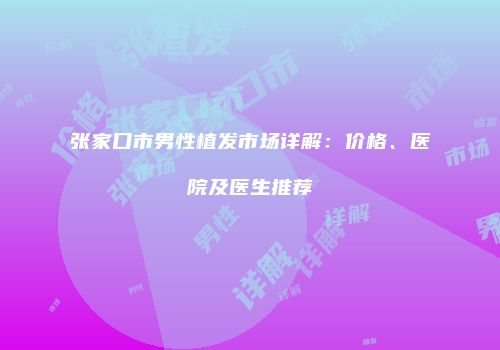 张家口市男性植发市场详解：价格、医院及医生推荐