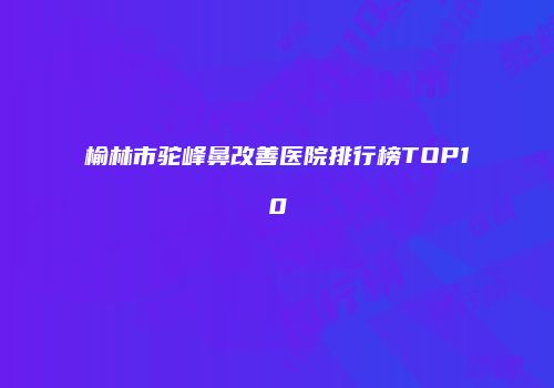 榆林市驼峰鼻改善医院排行榜TOP10