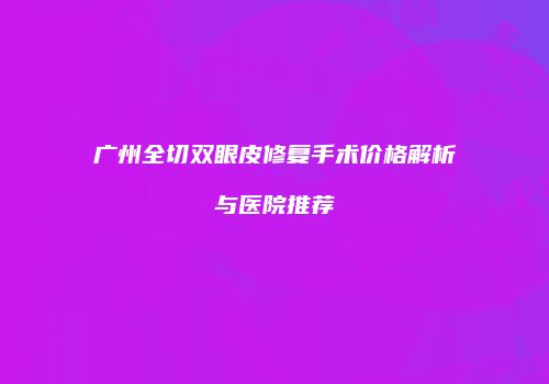 广州全切双眼皮修复手术价格解析与医院推荐