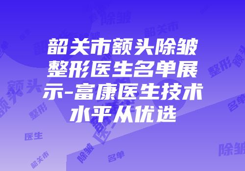 韶关市额头除皱整形医生名单展示-富康医生技术水平从优选