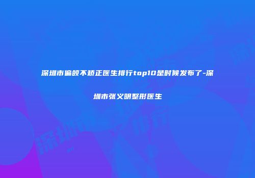 深圳市偏颌不矫正医生排行top10是时候发布了-深圳市张义明整形医生
