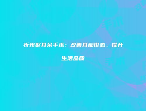 忻州整耳朵手术：改善耳部形态，提升生活品质